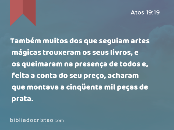 Também muitos dos que seguiam artes mágicas trouxeram os seus livros, e os queimaram na presença de todos e, feita a conta do seu preço, acharam que montava a cinqüenta mil peças de prata. - Atos 19:19