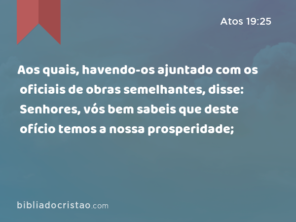 Aos quais, havendo-os ajuntado com os oficiais de obras semelhantes, disse: Senhores, vós bem sabeis que deste ofício temos a nossa prosperidade; - Atos 19:25