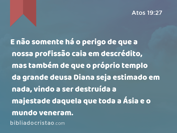 E não somente há o perigo de que a nossa profissão caia em descrédito, mas também de que o próprio templo da grande deusa Diana seja estimado em nada, vindo a ser destruída a majestade daquela que toda a Ásia e o mundo veneram. - Atos 19:27