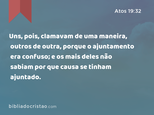 Uns, pois, clamavam de uma maneira, outros de outra, porque o ajuntamento era confuso; e os mais deles não sabiam por que causa se tinham ajuntado. - Atos 19:32