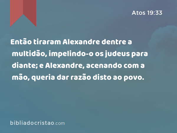 Então tiraram Alexandre dentre a multidão, impelindo-o os judeus para diante; e Alexandre, acenando com a mão, queria dar razão disto ao povo. - Atos 19:33