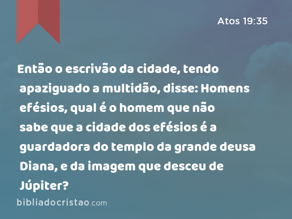 Então o escrivão da cidade, tendo apaziguado a multidão, disse: Homens efésios, qual é o homem que não sabe que a cidade dos efésios é a guardadora do templo da grande deusa Diana, e da imagem que desceu de Júpiter? - Atos 19:35