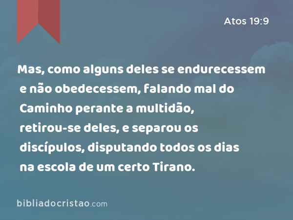 Mas, como alguns deles se endurecessem e não obedecessem, falando mal do Caminho perante a multidão, retirou-se deles, e separou os discípulos, disputando todos os dias na escola de um certo Tirano. - Atos 19:9