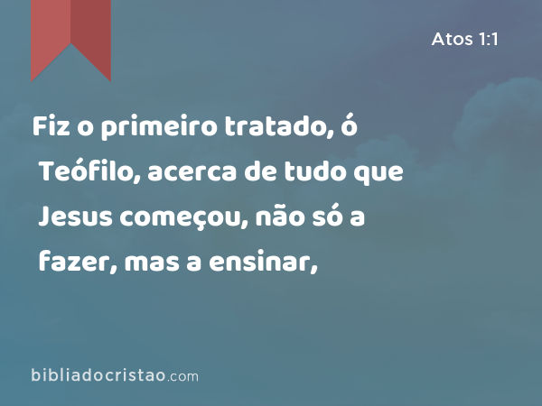 Fiz o primeiro tratado, ó Teófilo, acerca de tudo que Jesus começou, não só a fazer, mas a ensinar, - Atos 1:1