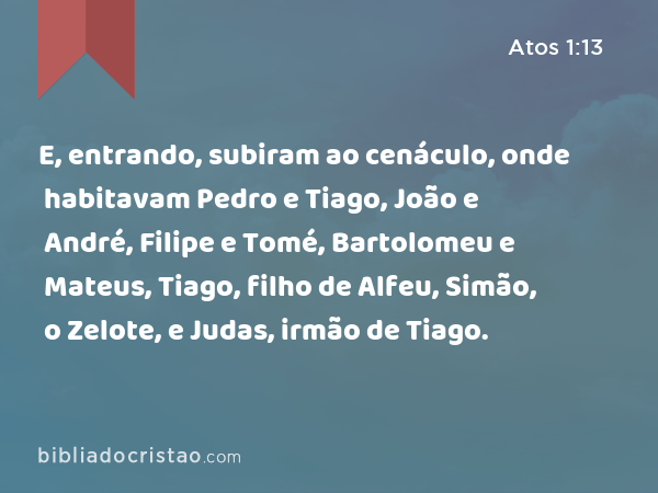 E, entrando, subiram ao cenáculo, onde habitavam Pedro e Tiago, João e André, Filipe e Tomé, Bartolomeu e Mateus, Tiago, filho de Alfeu, Simão, o Zelote, e Judas, irmão de Tiago. - Atos 1:13