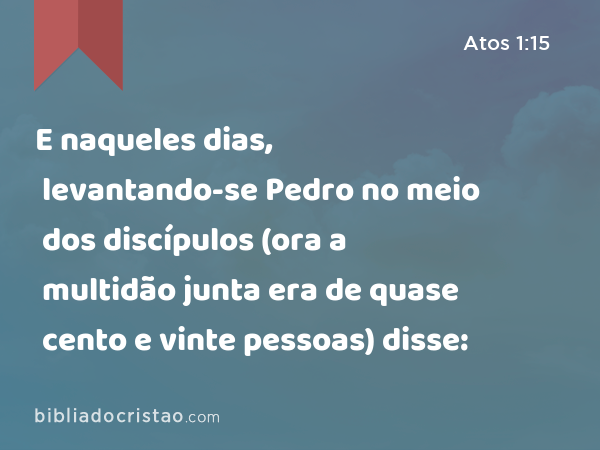 E naqueles dias, levantando-se Pedro no meio dos discípulos (ora a multidão junta era de quase cento e vinte pessoas) disse: - Atos 1:15