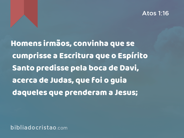 Homens irmãos, convinha que se cumprisse a Escritura que o Espírito Santo predisse pela boca de Davi, acerca de Judas, que foi o guia daqueles que prenderam a Jesus; - Atos 1:16