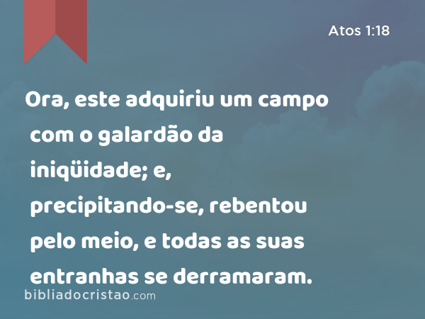 Ora, este adquiriu um campo com o galardão da iniqüidade; e, precipitando-se, rebentou pelo meio, e todas as suas entranhas se derramaram. - Atos 1:18