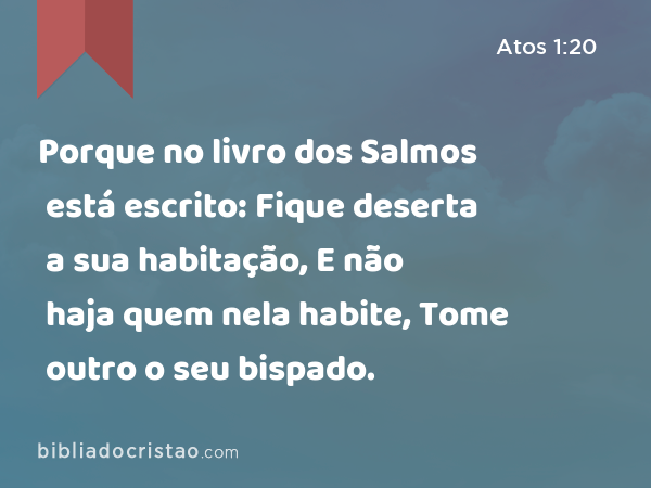 Porque no livro dos Salmos está escrito: Fique deserta a sua habitação, E não haja quem nela habite, Tome outro o seu bispado. - Atos 1:20