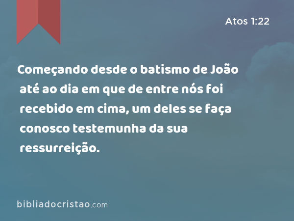 Começando desde o batismo de João até ao dia em que de entre nós foi recebido em cima, um deles se faça conosco testemunha da sua ressurreição. - Atos 1:22