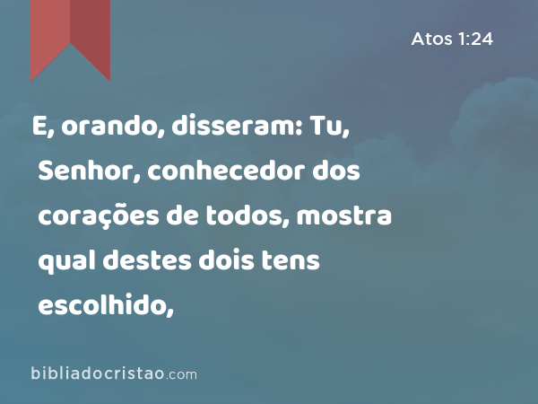 E, orando, disseram: Tu, Senhor, conhecedor dos corações de todos, mostra qual destes dois tens escolhido, - Atos 1:24