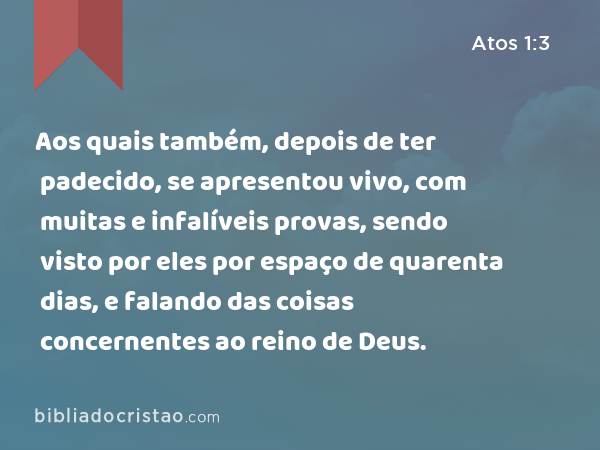 Aos quais também, depois de ter padecido, se apresentou vivo, com muitas e infalíveis provas, sendo visto por eles por espaço de quarenta dias, e falando das coisas concernentes ao reino de Deus. - Atos 1:3