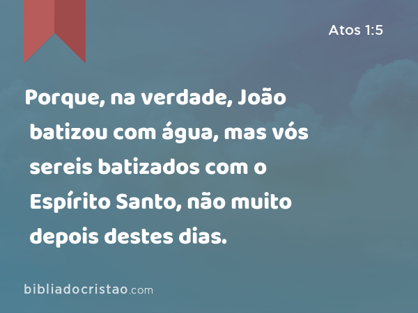 Porque, na verdade, João batizou com água, mas vós sereis batizados com o Espírito Santo, não muito depois destes dias. - Atos 1:5