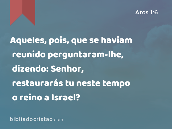 Aqueles, pois, que se haviam reunido perguntaram-lhe, dizendo: Senhor, restaurarás tu neste tempo o reino a Israel? - Atos 1:6