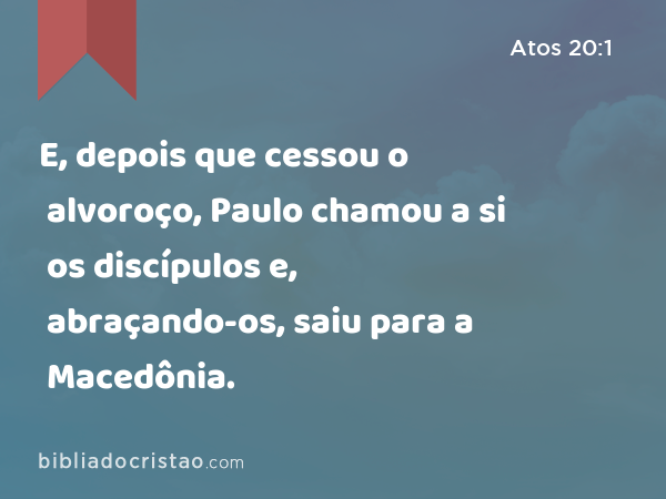 E, depois que cessou o alvoroço, Paulo chamou a si os discípulos e, abraçando-os, saiu para a Macedônia. - Atos 20:1