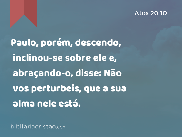 Paulo, porém, descendo, inclinou-se sobre ele e, abraçando-o, disse: Não vos perturbeis, que a sua alma nele está. - Atos 20:10