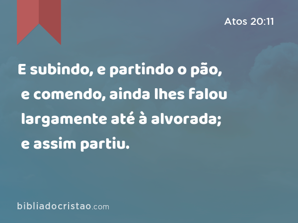 E subindo, e partindo o pão, e comendo, ainda lhes falou largamente até à alvorada; e assim partiu. - Atos 20:11