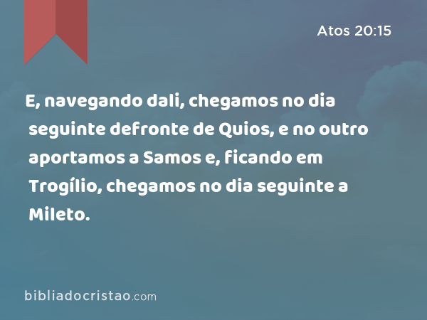 E, navegando dali, chegamos no dia seguinte defronte de Quios, e no outro aportamos a Samos e, ficando em Trogílio, chegamos no dia seguinte a Mileto. - Atos 20:15