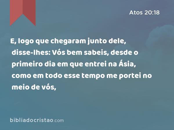 E, logo que chegaram junto dele, disse-lhes: Vós bem sabeis, desde o primeiro dia em que entrei na Ásia, como em todo esse tempo me portei no meio de vós, - Atos 20:18