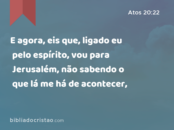 E agora, eis que, ligado eu pelo espírito, vou para Jerusalém, não sabendo o que lá me há de acontecer, - Atos 20:22