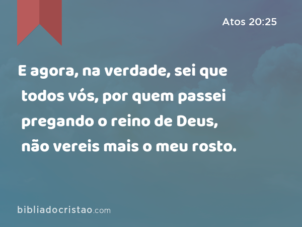 E agora, na verdade, sei que todos vós, por quem passei pregando o reino de Deus, não vereis mais o meu rosto. - Atos 20:25