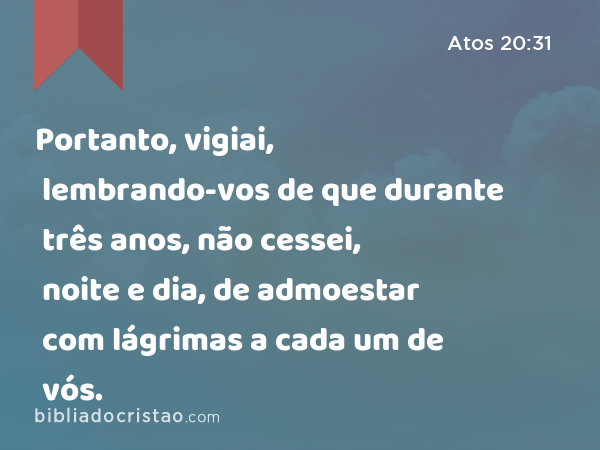 Portanto, vigiai, lembrando-vos de que durante três anos, não cessei, noite e dia, de admoestar com lágrimas a cada um de vós. - Atos 20:31