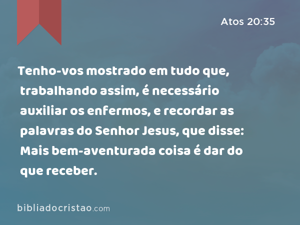 Tenho-vos mostrado em tudo que, trabalhando assim, é necessário auxiliar os enfermos, e recordar as palavras do Senhor Jesus, que disse: Mais bem-aventurada coisa é dar do que receber. - Atos 20:35