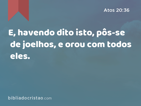 E, havendo dito isto, pôs-se de joelhos, e orou com todos eles. - Atos 20:36