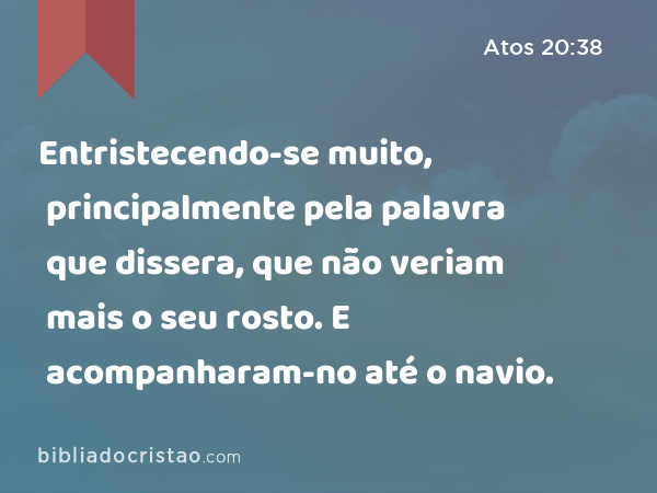 Entristecendo-se muito, principalmente pela palavra que dissera, que não veriam mais o seu rosto. E acompanharam-no até o navio. - Atos 20:38