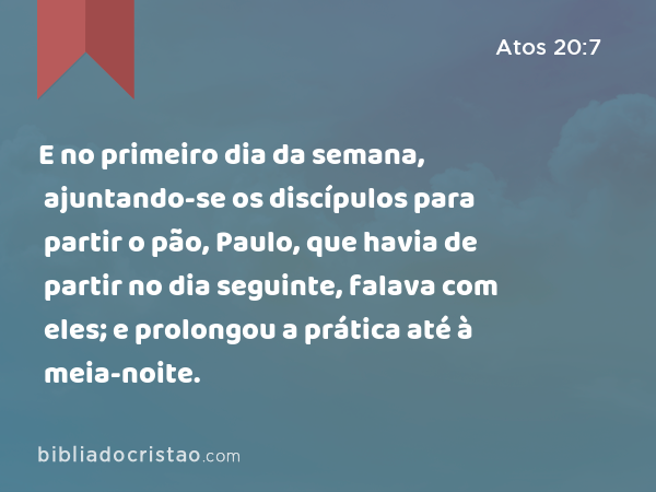 E no primeiro dia da semana, ajuntando-se os discípulos para partir o pão, Paulo, que havia de partir no dia seguinte, falava com eles; e prolongou a prática até à meia-noite. - Atos 20:7