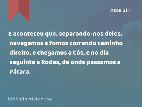 E aconteceu que, separando-nos deles, navegamos e fomos correndo caminho direito, e chegamos a Cós, e no dia seguinte a Rodes, de onde passamos a Pátara. - Atos 21:1