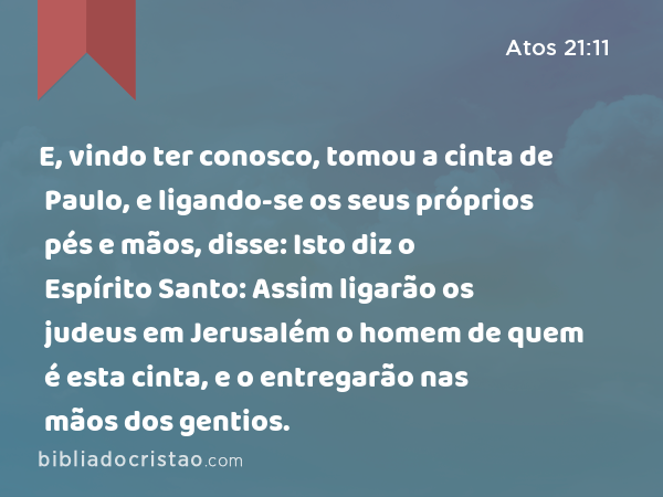 E, vindo ter conosco, tomou a cinta de Paulo, e ligando-se os seus próprios pés e mãos, disse: Isto diz o Espírito Santo: Assim ligarão os judeus em Jerusalém o homem de quem é esta cinta, e o entregarão nas mãos dos gentios. - Atos 21:11