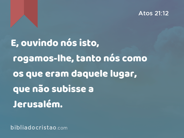 E, ouvindo nós isto, rogamos-lhe, tanto nós como os que eram daquele lugar, que não subisse a Jerusalém. - Atos 21:12