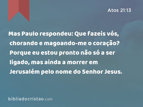 Mas Paulo respondeu: Que fazeis vós, chorando e magoando-me o coração? Porque eu estou pronto não só a ser ligado, mas ainda a morrer em Jerusalém pelo nome do Senhor Jesus. - Atos 21:13