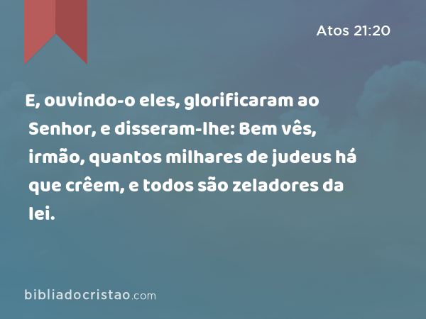 E, ouvindo-o eles, glorificaram ao Senhor, e disseram-lhe: Bem vês, irmão, quantos milhares de judeus há que crêem, e todos são zeladores da lei. - Atos 21:20