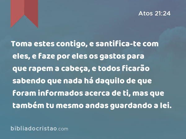 Toma estes contigo, e santifica-te com eles, e faze por eles os gastos para que rapem a cabeça, e todos ficarão sabendo que nada há daquilo de que foram informados acerca de ti, mas que também tu mesmo andas guardando a lei. - Atos 21:24