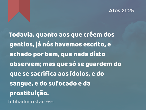 Todavia, quanto aos que crêem dos gentios, já nós havemos escrito, e achado por bem, que nada disto observem; mas que só se guardem do que se sacrifica aos ídolos, e do sangue, e do sufocado e da prostituição. - Atos 21:25