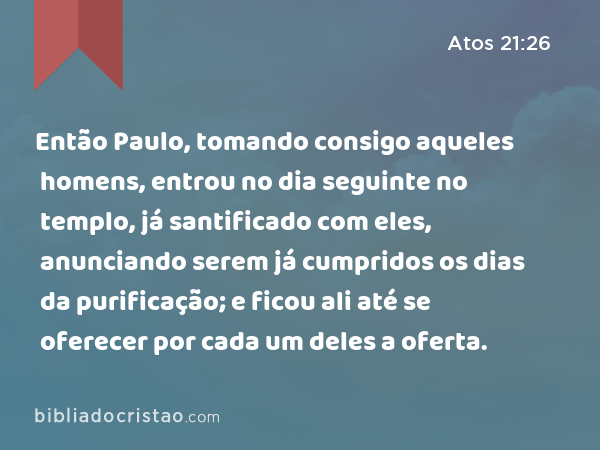 Então Paulo, tomando consigo aqueles homens, entrou no dia seguinte no templo, já santificado com eles, anunciando serem já cumpridos os dias da purificação; e ficou ali até se oferecer por cada um deles a oferta. - Atos 21:26