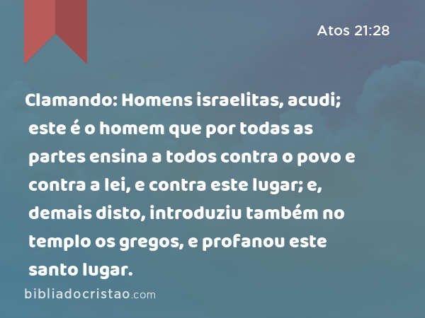 Clamando: Homens israelitas, acudi; este é o homem que por todas as partes ensina a todos contra o povo e contra a lei, e contra este lugar; e, demais disto, introduziu também no templo os gregos, e profanou este santo lugar. - Atos 21:28