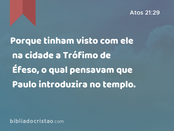 Porque tinham visto com ele na cidade a Trófimo de Éfeso, o qual pensavam que Paulo introduzira no templo. - Atos 21:29