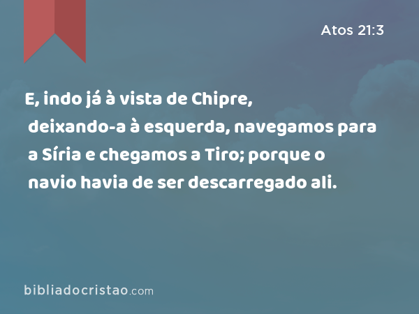 E, indo já à vista de Chipre, deixando-a à esquerda, navegamos para a Síria e chegamos a Tiro; porque o navio havia de ser descarregado ali. - Atos 21:3