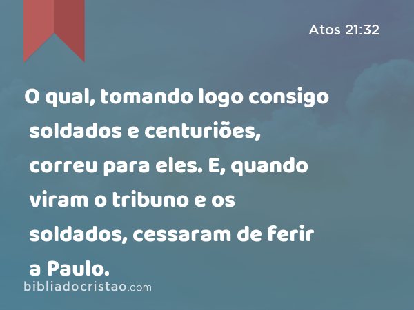 O qual, tomando logo consigo soldados e centuriões, correu para eles. E, quando viram o tribuno e os soldados, cessaram de ferir a Paulo. - Atos 21:32