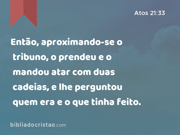 Então, aproximando-se o tribuno, o prendeu e o mandou atar com duas cadeias, e lhe perguntou quem era e o que tinha feito. - Atos 21:33