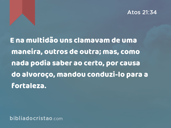 E na multidão uns clamavam de uma maneira, outros de outra; mas, como nada podia saber ao certo, por causa do alvoroço, mandou conduzi-lo para a fortaleza. - Atos 21:34