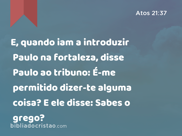 E, quando iam a introduzir Paulo na fortaleza, disse Paulo ao tribuno: É-me permitido dizer-te alguma coisa? E ele disse: Sabes o grego? - Atos 21:37