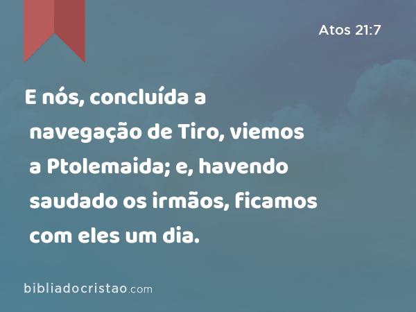 E nós, concluída a navegação de Tiro, viemos a Ptolemaida; e, havendo saudado os irmãos, ficamos com eles um dia. - Atos 21:7