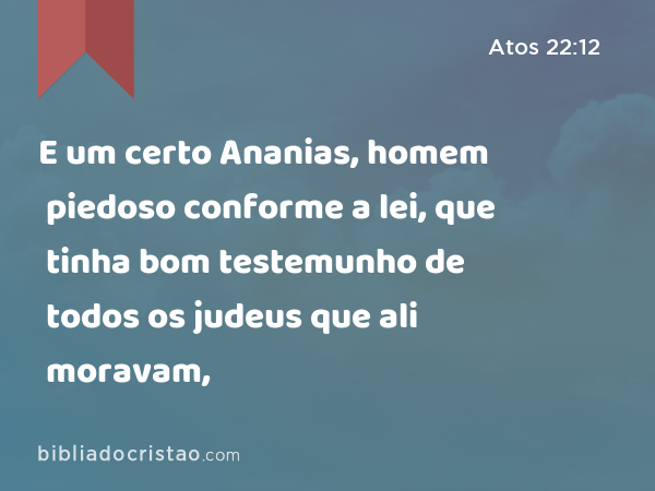 E um certo Ananias, homem piedoso conforme a lei, que tinha bom testemunho de todos os judeus que ali moravam, - Atos 22:12