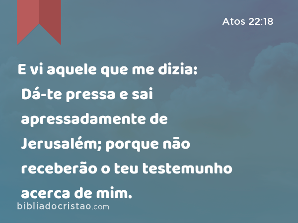 E vi aquele que me dizia: Dá-te pressa e sai apressadamente de Jerusalém; porque não receberão o teu testemunho acerca de mim. - Atos 22:18