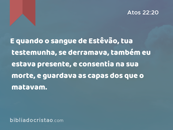 E quando o sangue de Estêvão, tua testemunha, se derramava, também eu estava presente, e consentia na sua morte, e guardava as capas dos que o matavam. - Atos 22:20