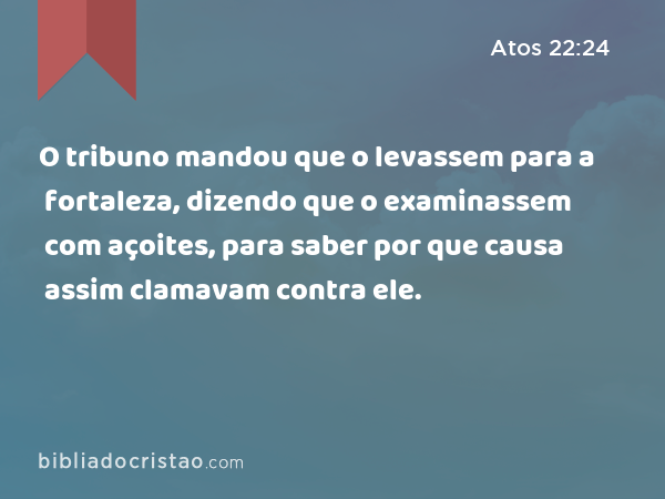 O tribuno mandou que o levassem para a fortaleza, dizendo que o examinassem com açoites, para saber por que causa assim clamavam contra ele. - Atos 22:24